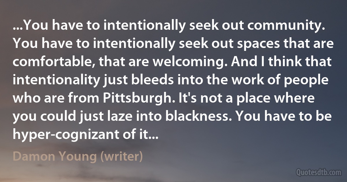 ...You have to intentionally seek out community. You have to intentionally seek out spaces that are comfortable, that are welcoming. And I think that intentionality just bleeds into the work of people who are from Pittsburgh. It's not a place where you could just laze into blackness. You have to be hyper-cognizant of it... (Damon Young (writer))