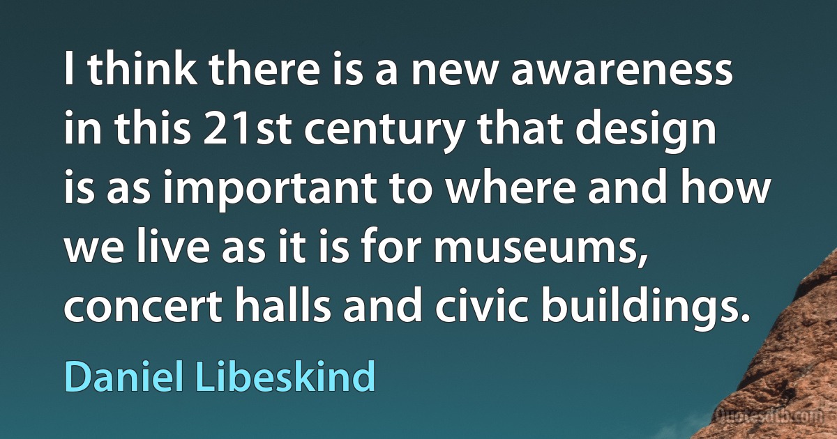 I think there is a new awareness in this 21st century that design is as important to where and how we live as it is for museums, concert halls and civic buildings. (Daniel Libeskind)