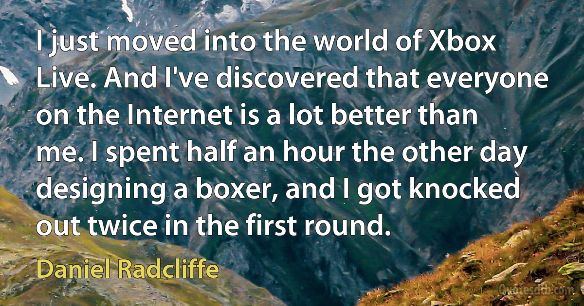 I just moved into the world of Xbox Live. And I've discovered that everyone on the Internet is a lot better than me. I spent half an hour the other day designing a boxer, and I got knocked out twice in the first round. (Daniel Radcliffe)