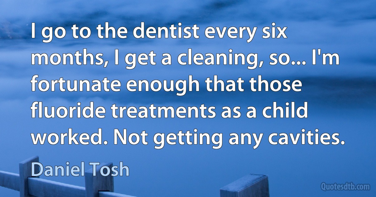 I go to the dentist every six months, I get a cleaning, so... I'm fortunate enough that those fluoride treatments as a child worked. Not getting any cavities. (Daniel Tosh)