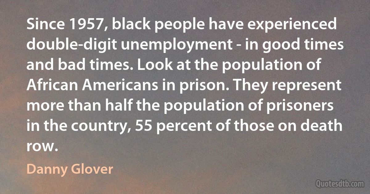 Since 1957, black people have experienced double-digit unemployment - in good times and bad times. Look at the population of African Americans in prison. They represent more than half the population of prisoners in the country, 55 percent of those on death row. (Danny Glover)