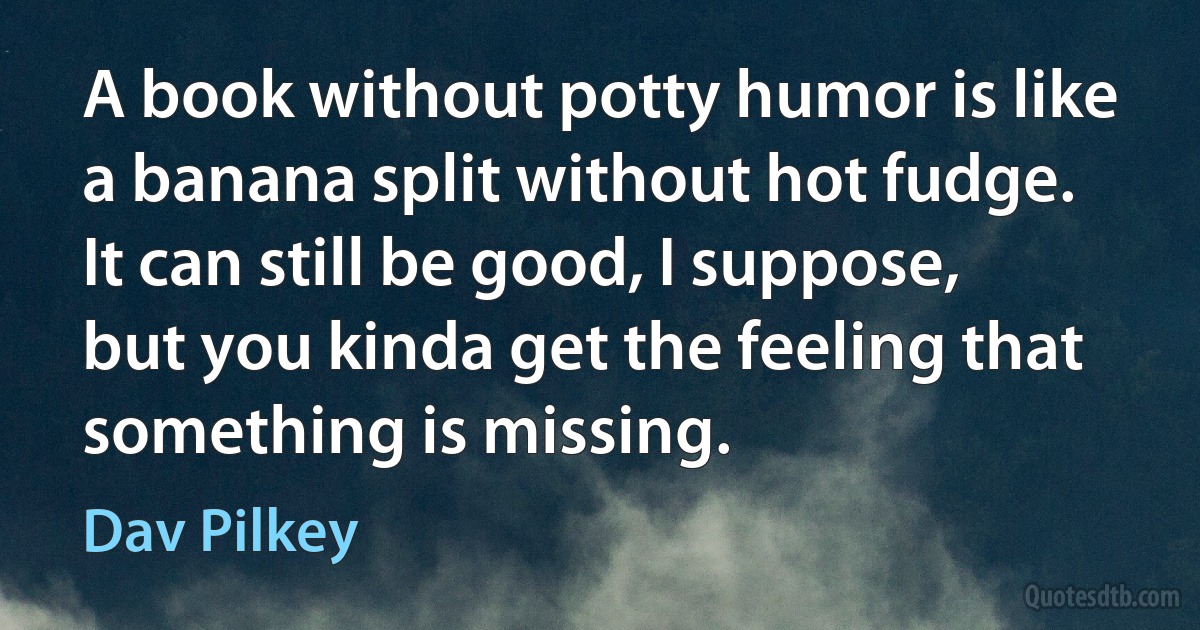 A book without potty humor is like a banana split without hot fudge. It can still be good, I suppose, but you kinda get the feeling that something is missing. (Dav Pilkey)