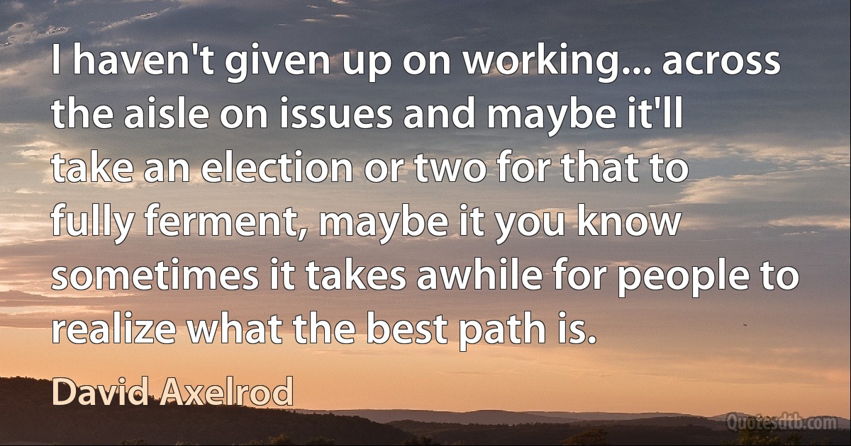 I haven't given up on working... across the aisle on issues and maybe it'll take an election or two for that to fully ferment, maybe it you know sometimes it takes awhile for people to realize what the best path is. (David Axelrod)