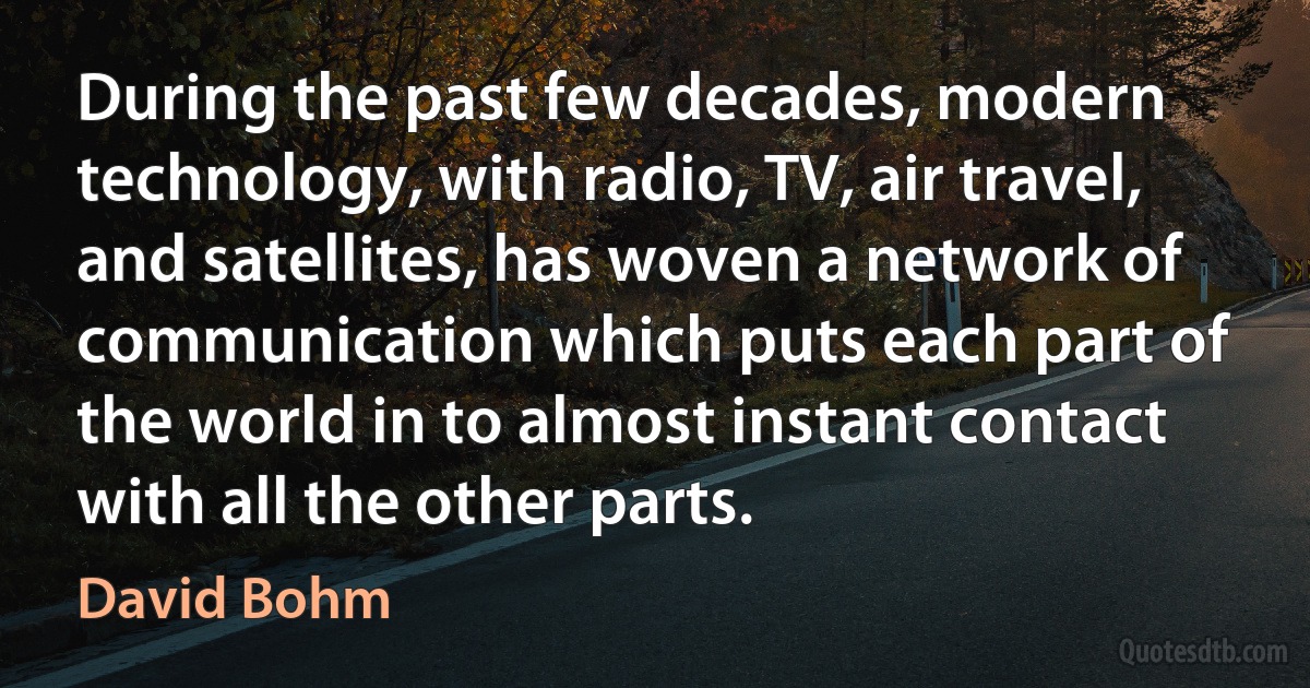 During the past few decades, modern technology, with radio, TV, air travel, and satellites, has woven a network of communication which puts each part of the world in to almost instant contact with all the other parts. (David Bohm)