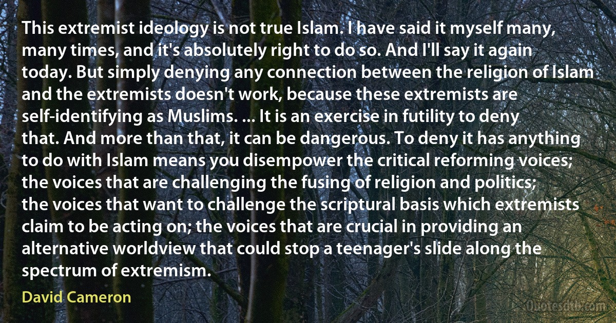 This extremist ideology is not true Islam. I have said it myself many, many times, and it's absolutely right to do so. And I'll say it again today. But simply denying any connection between the religion of Islam and the extremists doesn't work, because these extremists are self-identifying as Muslims. ... It is an exercise in futility to deny that. And more than that, it can be dangerous. To deny it has anything to do with Islam means you disempower the critical reforming voices; the voices that are challenging the fusing of religion and politics; the voices that want to challenge the scriptural basis which extremists claim to be acting on; the voices that are crucial in providing an alternative worldview that could stop a teenager's slide along the spectrum of extremism. (David Cameron)