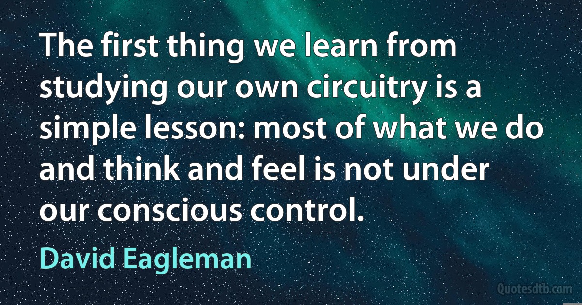 The first thing we learn from studying our own circuitry is a simple lesson: most of what we do and think and feel is not under our conscious control. (David Eagleman)