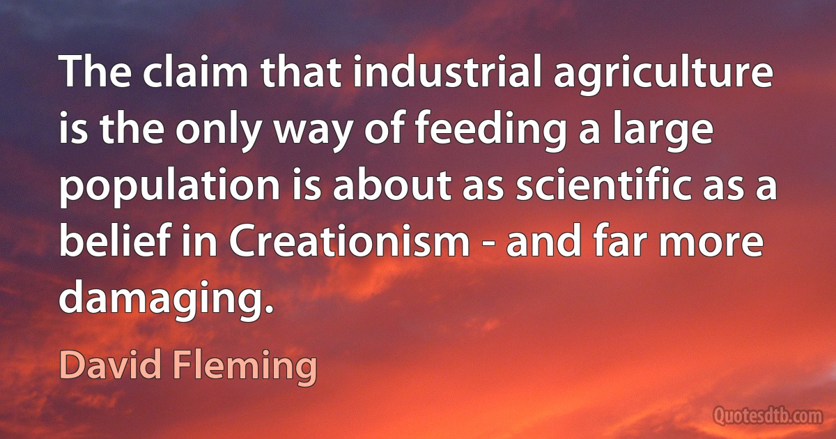 The claim that industrial agriculture is the only way of feeding a large population is about as scientific as a belief in Creationism - and far more damaging. (David Fleming)