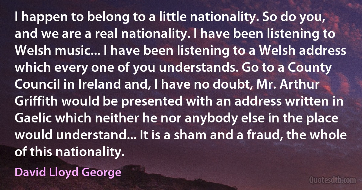 I happen to belong to a little nationality. So do you, and we are a real nationality. I have been listening to Welsh music... I have been listening to a Welsh address which every one of you understands. Go to a County Council in Ireland and, I have no doubt, Mr. Arthur Griffith would be presented with an address written in Gaelic which neither he nor anybody else in the place would understand... It is a sham and a fraud, the whole of this nationality. (David Lloyd George)