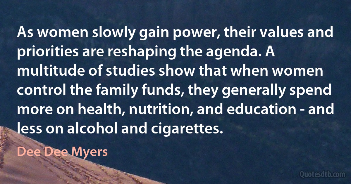 As women slowly gain power, their values and priorities are reshaping the agenda. A multitude of studies show that when women control the family funds, they generally spend more on health, nutrition, and education - and less on alcohol and cigarettes. (Dee Dee Myers)