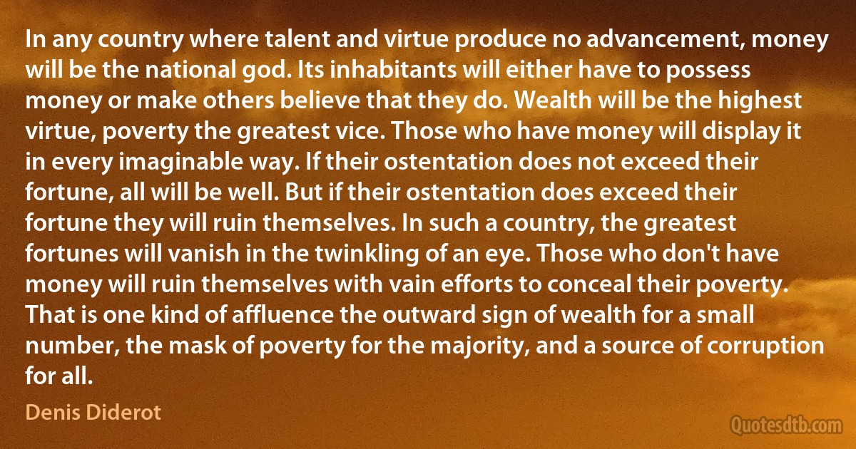 In any country where talent and virtue produce no advancement, money will be the national god. Its inhabitants will either have to possess money or make others believe that they do. Wealth will be the highest virtue, poverty the greatest vice. Those who have money will display it in every imaginable way. If their ostentation does not exceed their fortune, all will be well. But if their ostentation does exceed their fortune they will ruin themselves. In such a country, the greatest fortunes will vanish in the twinkling of an eye. Those who don't have money will ruin themselves with vain efforts to conceal their poverty. That is one kind of affluence the outward sign of wealth for a small number, the mask of poverty for the majority, and a source of corruption for all. (Denis Diderot)