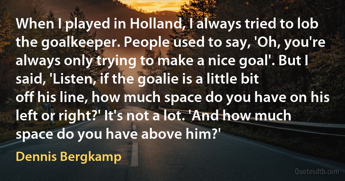 When I played in Holland, I always tried to lob the goalkeeper. People used to say, 'Oh, you're always only trying to make a nice goal'. But I said, 'Listen, if the goalie is a little bit off his line, how much space do you have on his left or right?' It's not a lot. 'And how much space do you have above him?' (Dennis Bergkamp)