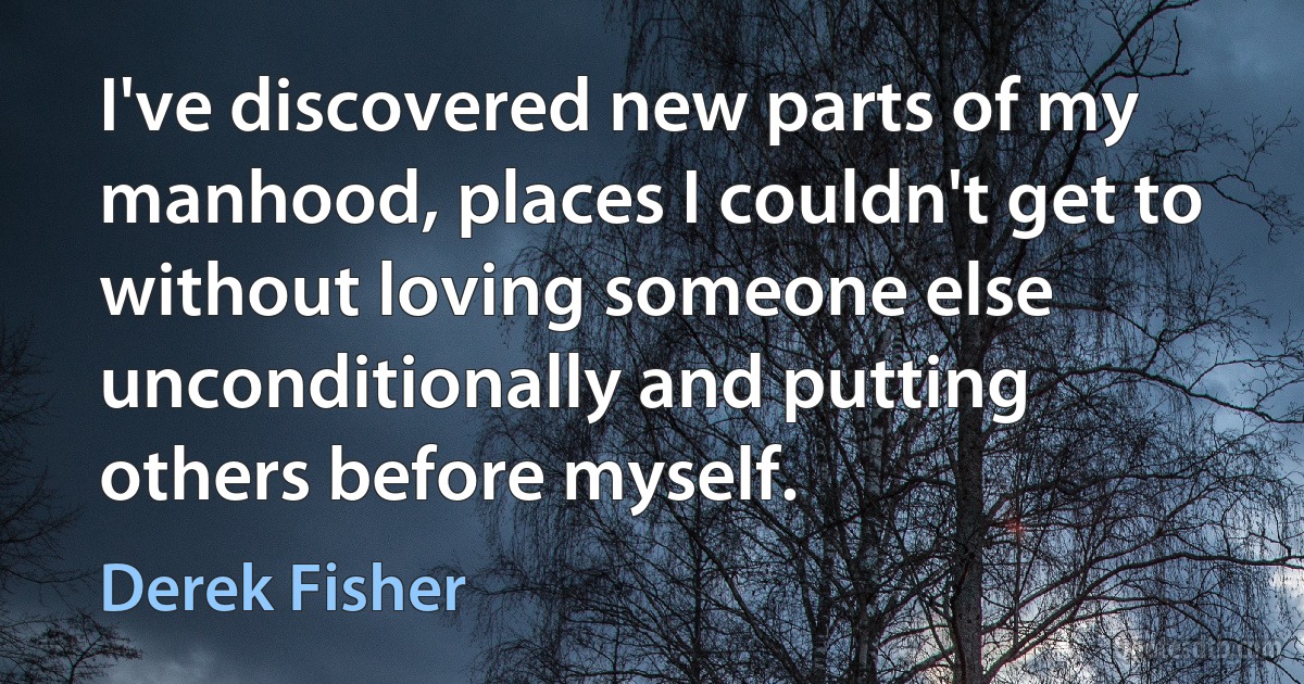 I've discovered new parts of my manhood, places I couldn't get to without loving someone else unconditionally and putting others before myself. (Derek Fisher)