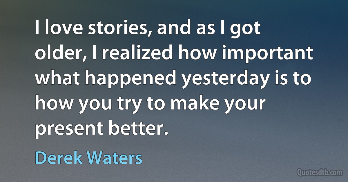 I love stories, and as I got older, I realized how important what happened yesterday is to how you try to make your present better. (Derek Waters)