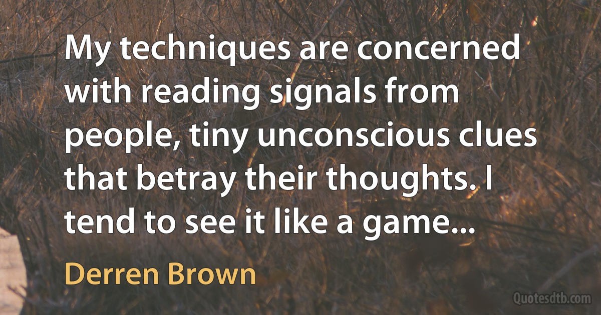 My techniques are concerned with reading signals from people, tiny unconscious clues that betray their thoughts. I tend to see it like a game... (Derren Brown)