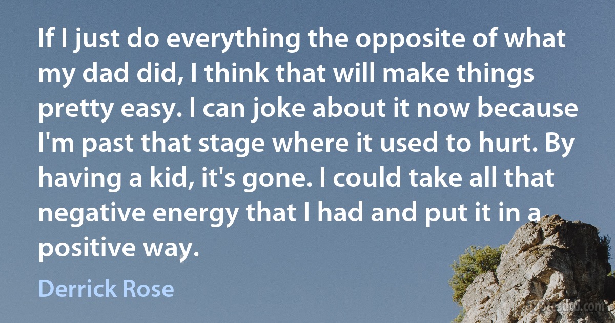 If I just do everything the opposite of what my dad did, I think that will make things pretty easy. I can joke about it now because I'm past that stage where it used to hurt. By having a kid, it's gone. I could take all that negative energy that I had and put it in a positive way. (Derrick Rose)