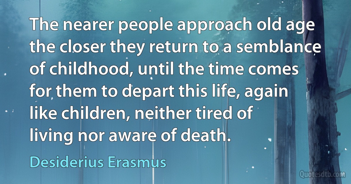 The nearer people approach old age the closer they return to a semblance of childhood, until the time comes for them to depart this life, again like children, neither tired of living nor aware of death. (Desiderius Erasmus)