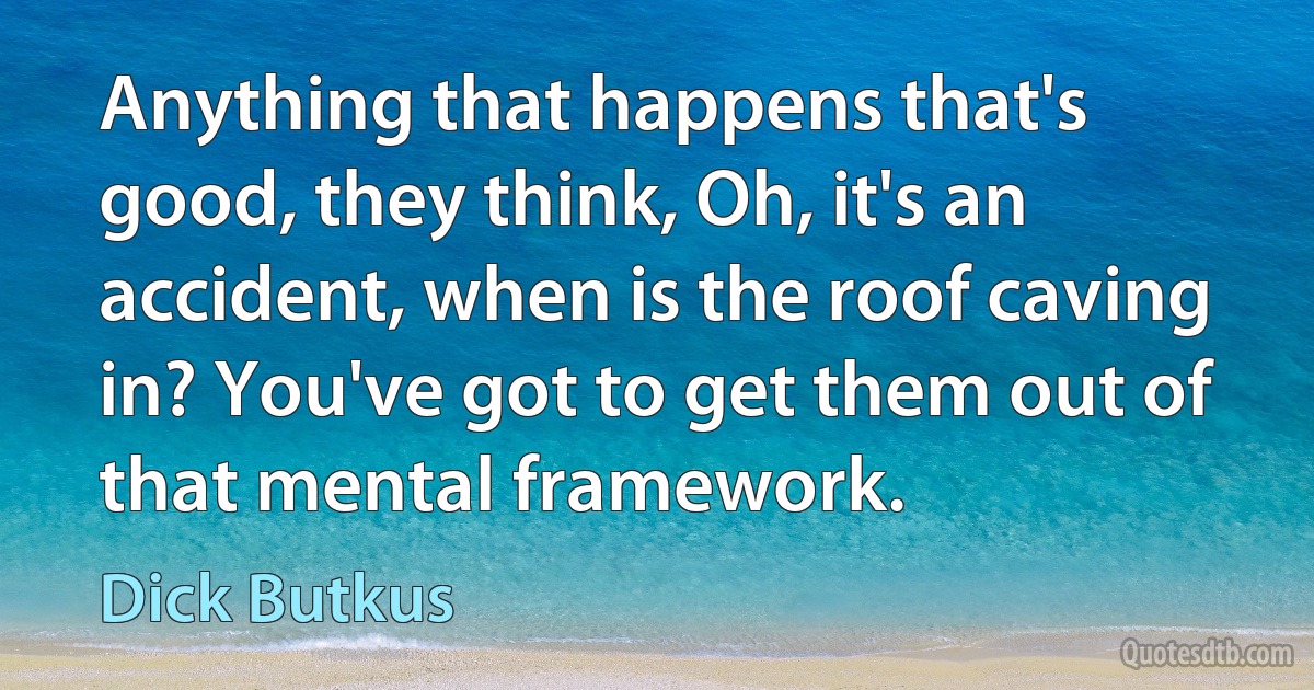 Anything that happens that's good, they think, Oh, it's an accident, when is the roof caving in? You've got to get them out of that mental framework. (Dick Butkus)