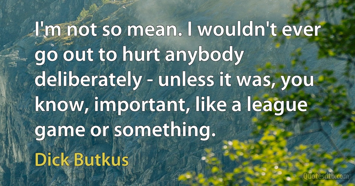 I'm not so mean. I wouldn't ever go out to hurt anybody deliberately - unless it was, you know, important, like a league game or something. (Dick Butkus)