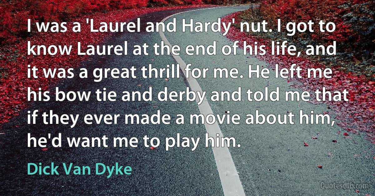 I was a 'Laurel and Hardy' nut. I got to know Laurel at the end of his life, and it was a great thrill for me. He left me his bow tie and derby and told me that if they ever made a movie about him, he'd want me to play him. (Dick Van Dyke)