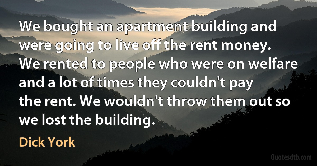 We bought an apartment building and were going to live off the rent money. We rented to people who were on welfare and a lot of times they couldn't pay the rent. We wouldn't throw them out so we lost the building. (Dick York)