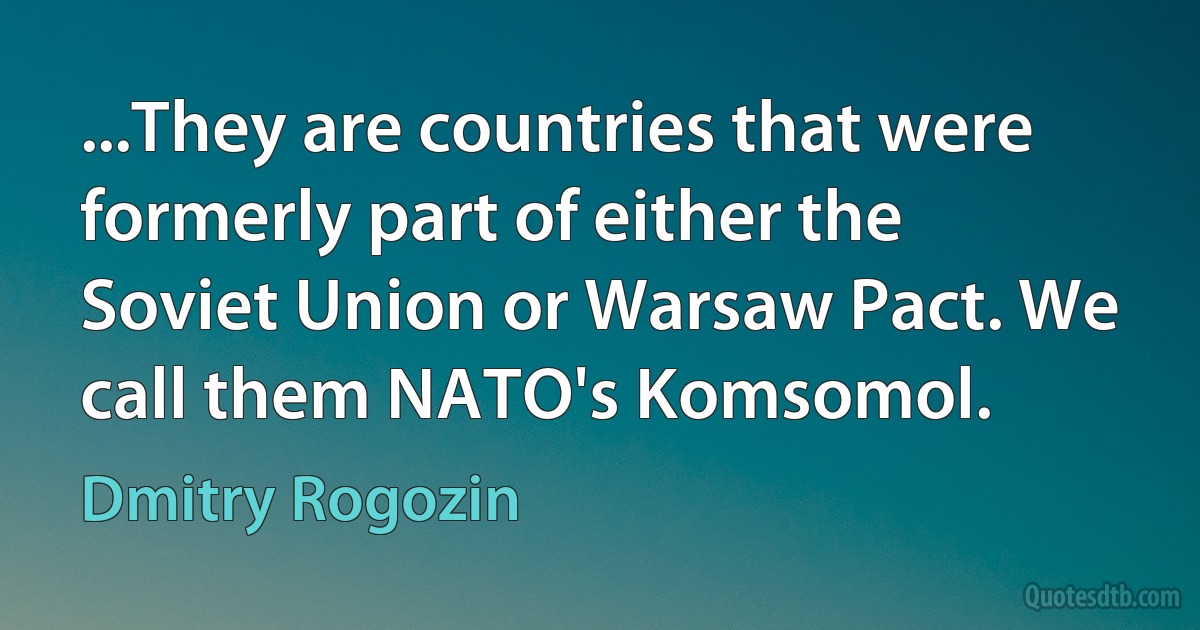 ...They are countries that were formerly part of either the Soviet Union or Warsaw Pact. We call them NATO's Komsomol. (Dmitry Rogozin)