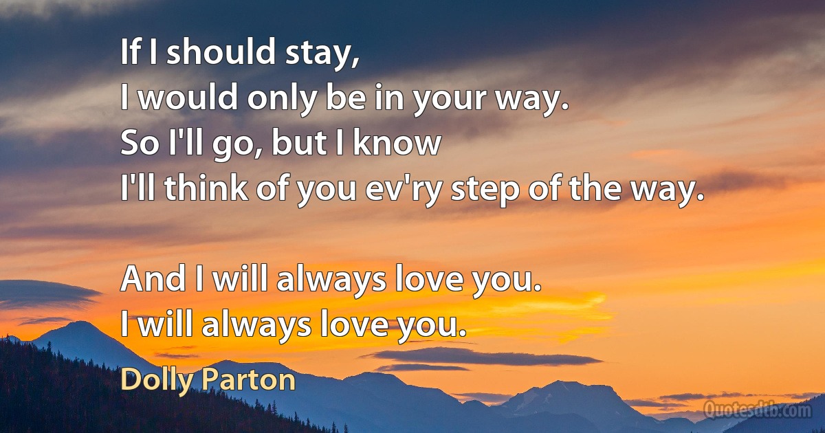 If I should stay,
I would only be in your way.
So I'll go, but I know
I'll think of you ev'ry step of the way.

And I will always love you.
I will always love you. (Dolly Parton)