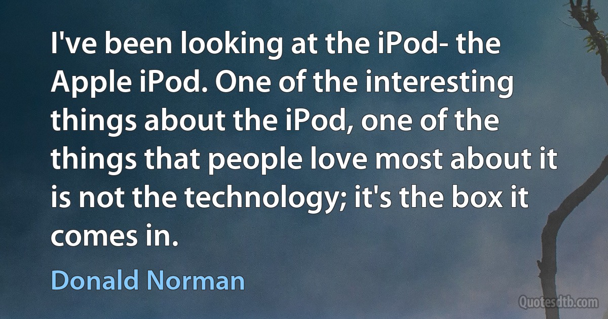 I've been looking at the iPod- the Apple iPod. One of the interesting things about the iPod, one of the things that people love most about it is not the technology; it's the box it comes in. (Donald Norman)