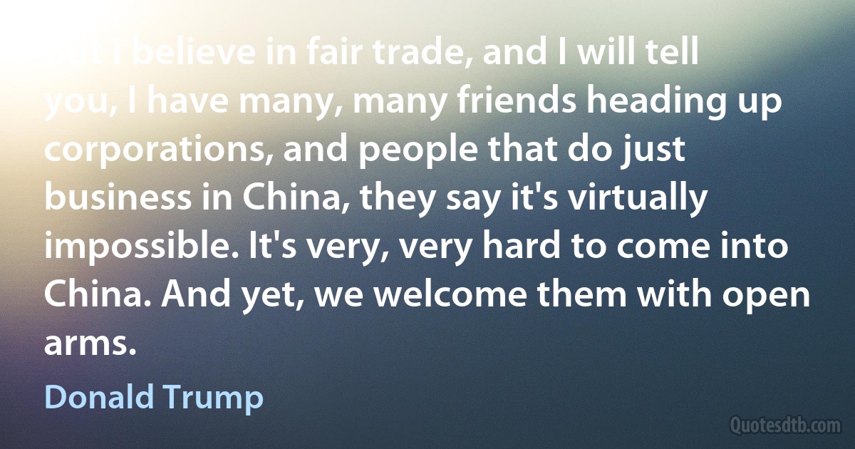 But I believe in fair trade, and I will tell you, I have many, many friends heading up corporations, and people that do just business in China, they say it's virtually impossible. It's very, very hard to come into China. And yet, we welcome them with open arms. (Donald Trump)