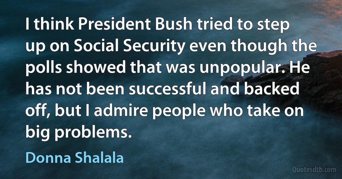 I think President Bush tried to step up on Social Security even though the polls showed that was unpopular. He has not been successful and backed off, but I admire people who take on big problems. (Donna Shalala)