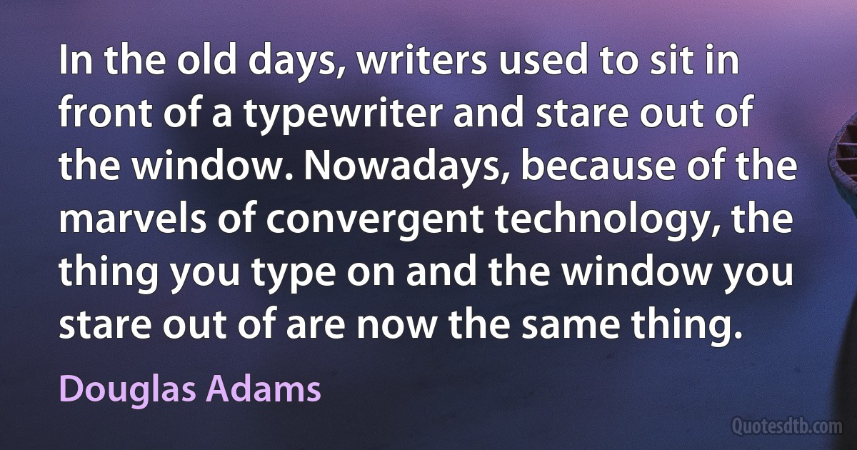 In the old days, writers used to sit in front of a typewriter and stare out of the window. Nowadays, because of the marvels of convergent technology, the thing you type on and the window you stare out of are now the same thing. (Douglas Adams)