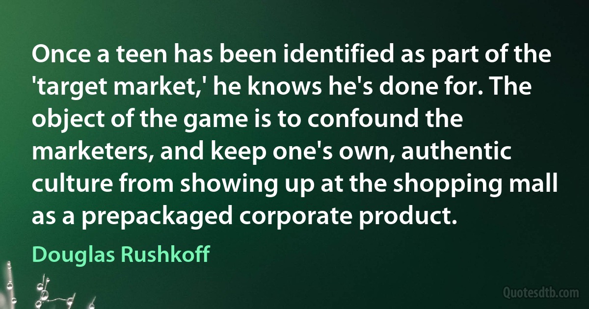 Once a teen has been identified as part of the 'target market,' he knows he's done for. The object of the game is to confound the marketers, and keep one's own, authentic culture from showing up at the shopping mall as a prepackaged corporate product. (Douglas Rushkoff)