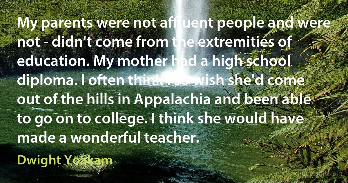 My parents were not affluent people and were not - didn't come from the extremities of education. My mother had a high school diploma. I often think I so wish she'd come out of the hills in Appalachia and been able to go on to college. I think she would have made a wonderful teacher. (Dwight Yoakam)