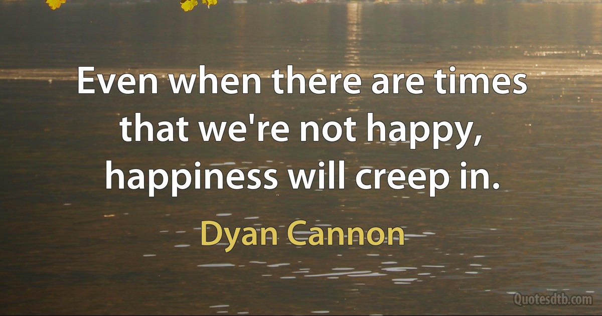 Even when there are times that we're not happy, happiness will creep in. (Dyan Cannon)