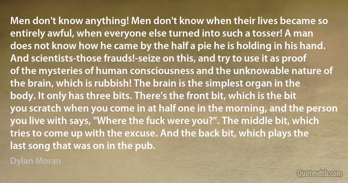 Men don't know anything! Men don't know when their lives became so entirely awful, when everyone else turned into such a tosser! A man does not know how he came by the half a pie he is holding in his hand. And scientists-those frauds!-seize on this, and try to use it as proof of the mysteries of human consciousness and the unknowable nature of the brain, which is rubbish! The brain is the simplest organ in the body. It only has three bits. There's the front bit, which is the bit you scratch when you come in at half one in the morning, and the person you live with says, "Where the fuck were you?”. The middle bit, which tries to come up with the excuse. And the back bit, which plays the last song that was on in the pub. (Dylan Moran)