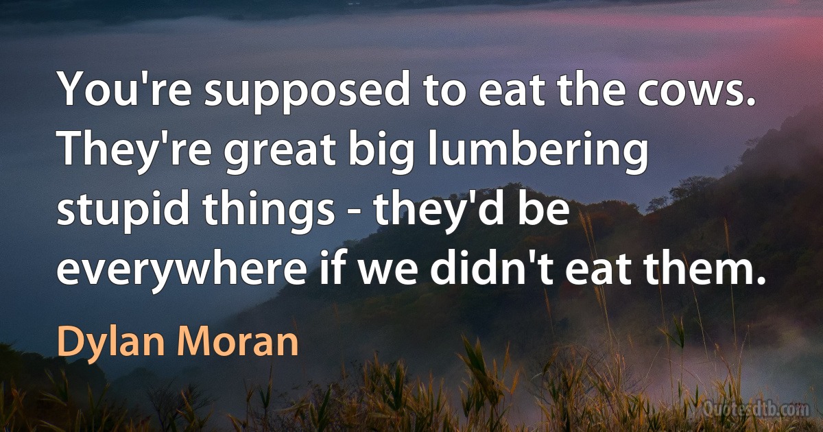 You're supposed to eat the cows. They're great big lumbering stupid things - they'd be everywhere if we didn't eat them. (Dylan Moran)