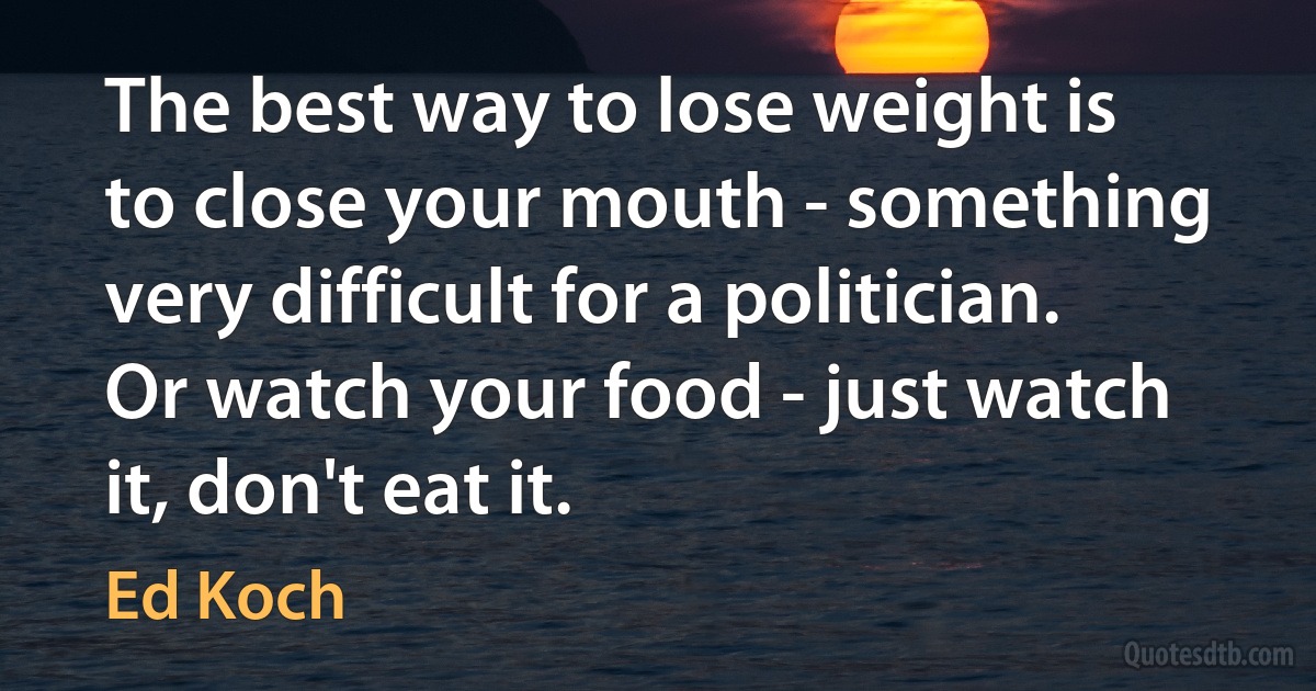 The best way to lose weight is to close your mouth - something very difficult for a politician. Or watch your food - just watch it, don't eat it. (Ed Koch)