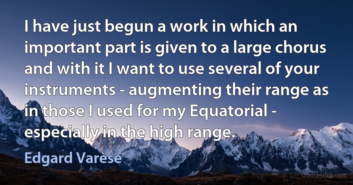 I have just begun a work in which an important part is given to a large chorus and with it I want to use several of your instruments - augmenting their range as in those I used for my Equatorial - especially in the high range. (Edgard Varèse)