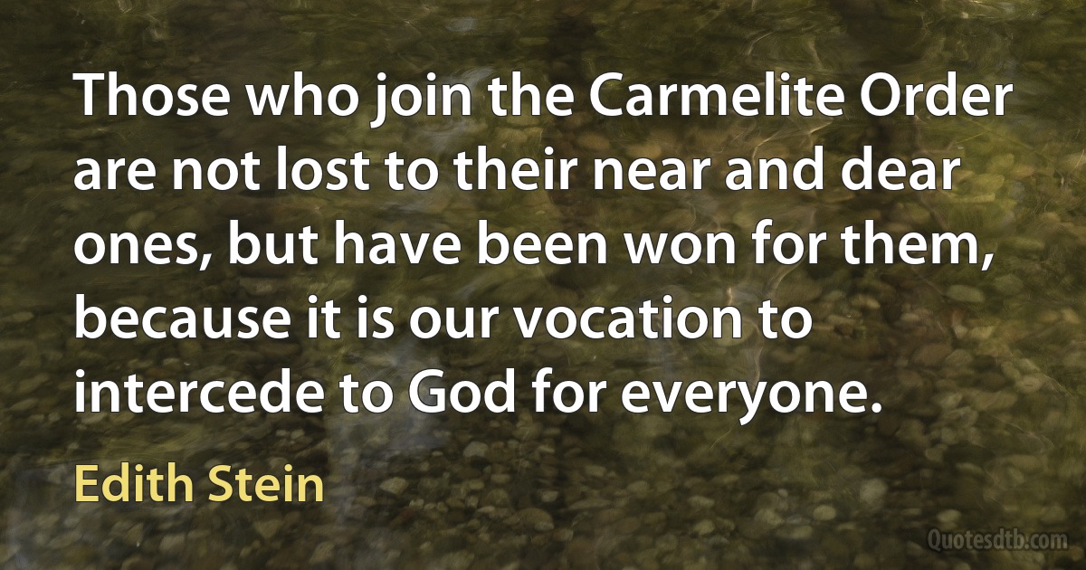 Those who join the Carmelite Order are not lost to their near and dear ones, but have been won for them, because it is our vocation to intercede to God for everyone. (Edith Stein)