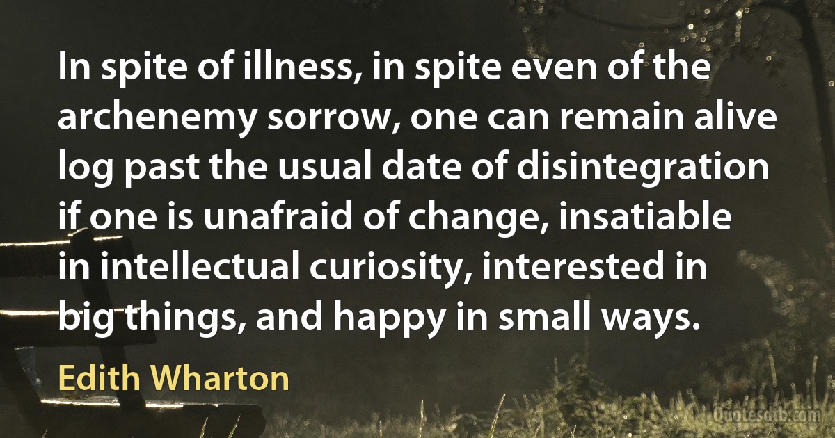 In spite of illness, in spite even of the archenemy sorrow, one can remain alive log past the usual date of disintegration if one is unafraid of change, insatiable in intellectual curiosity, interested in big things, and happy in small ways. (Edith Wharton)