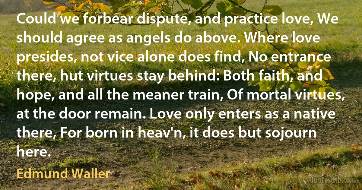 Could we forbear dispute, and practice love, We should agree as angels do above. Where love presides, not vice alone does find, No entrance there, hut virtues stay behind: Both faith, and hope, and all the meaner train, Of mortal virtues, at the door remain. Love only enters as a native there, For born in heav'n, it does but sojourn here. (Edmund Waller)