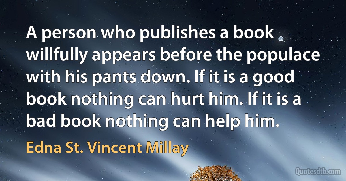 A person who publishes a book willfully appears before the populace with his pants down. If it is a good book nothing can hurt him. If it is a bad book nothing can help him. (Edna St. Vincent Millay)