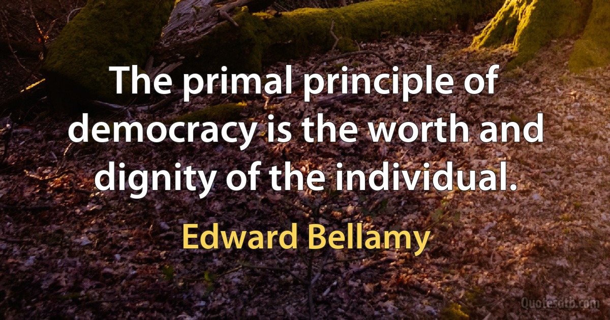 The primal principle of democracy is the worth and dignity of the individual. (Edward Bellamy)