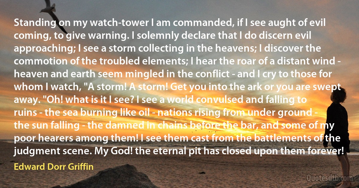 Standing on my watch-tower I am commanded, if I see aught of evil coming, to give warning. I solemnly declare that I do discern evil approaching; I see a storm collecting in the heavens; I discover the commotion of the troubled elements; I hear the roar of a distant wind - heaven and earth seem mingled in the conflict - and I cry to those for whom I watch, "A storm! A storm! Get you into the ark or you are swept away. "Oh! what is it I see? I see a world convulsed and falling to ruins - the sea burning like oil - nations rising from under ground - the sun falling - the damned in chains before the bar, and some of my poor hearers among them! I see them cast from the battlements of the judgment scene. My God! the eternal pit has closed upon them forever! (Edward Dorr Griffin)