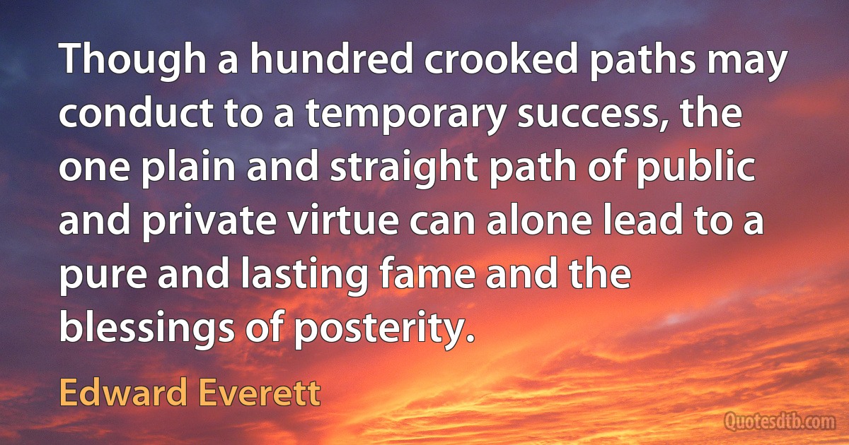 Though a hundred crooked paths may conduct to a temporary success, the one plain and straight path of public and private virtue can alone lead to a pure and lasting fame and the blessings of posterity. (Edward Everett)