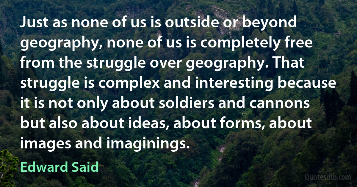 Just as none of us is outside or beyond geography, none of us is completely free from the struggle over geography. That struggle is complex and interesting because it is not only about soldiers and cannons but also about ideas, about forms, about images and imaginings. (Edward Said)