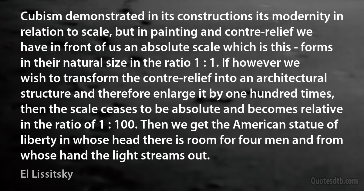 Cubism demonstrated in its constructions its modernity in relation to scale, but in painting and contre-relief we have in front of us an absolute scale which is this - forms in their natural size in the ratio 1 : 1. If however we wish to transform the contre-relief into an architectural structure and therefore enlarge it by one hundred times, then the scale ceases to be absolute and becomes relative in the ratio of 1 : 100. Then we get the American statue of liberty in whose head there is room for four men and from whose hand the light streams out. (El Lissitsky)