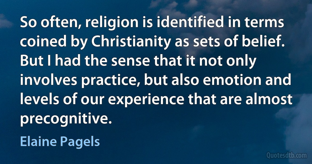 So often, religion is identified in terms coined by Christianity as sets of belief. But I had the sense that it not only involves practice, but also emotion and levels of our experience that are almost precognitive. (Elaine Pagels)