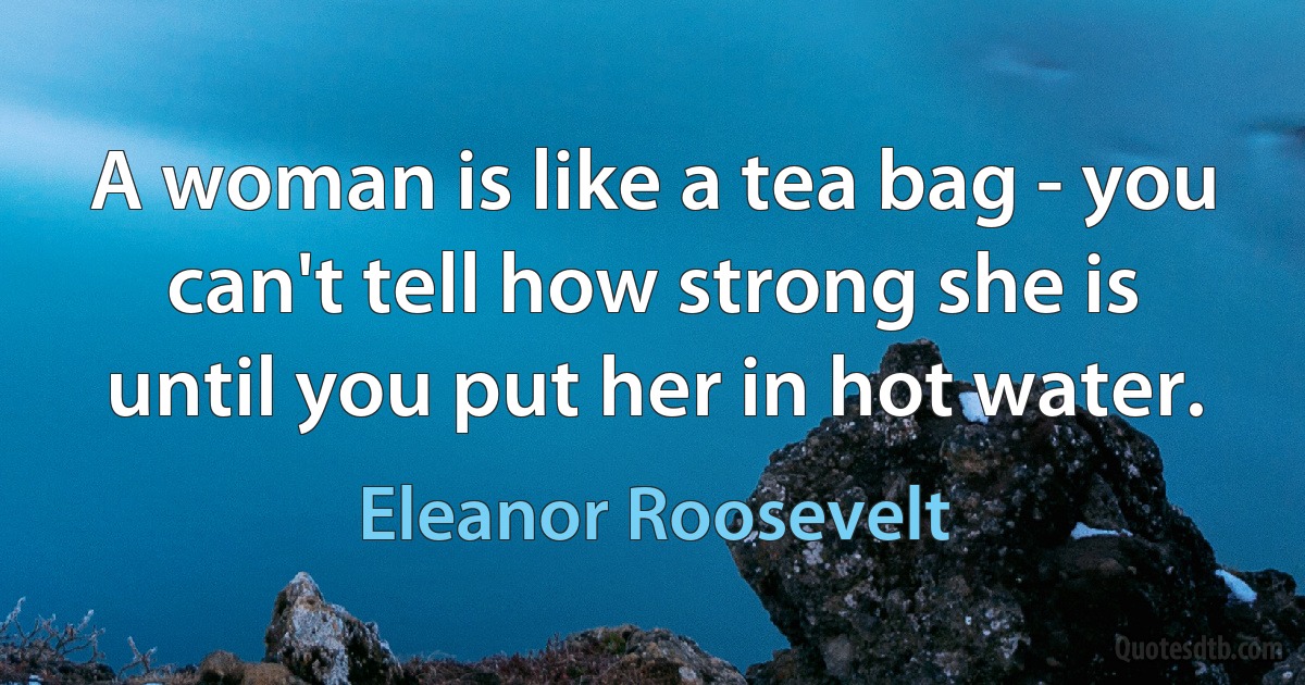 A woman is like a tea bag - you can't tell how strong she is until you put her in hot water. (Eleanor Roosevelt)