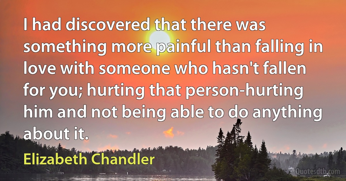 I had discovered that there was something more painful than falling in love with someone who hasn't fallen for you; hurting that person-hurting him and not being able to do anything about it. (Elizabeth Chandler)