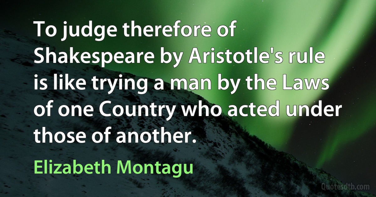 To judge therefore of Shakespeare by Aristotle's rule is like trying a man by the Laws of one Country who acted under those of another. (Elizabeth Montagu)